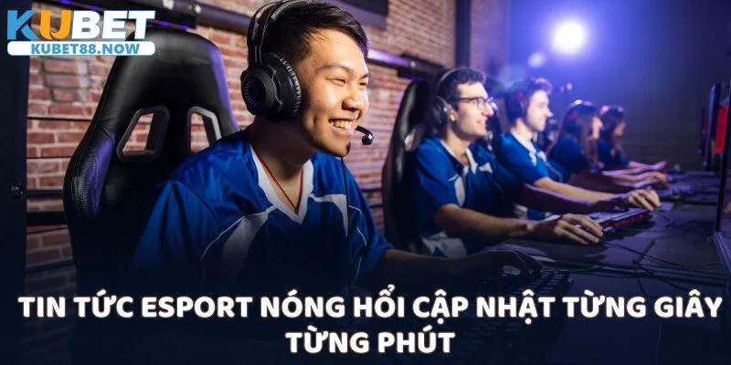 Tin tức Esport nóng hổi cập nhật từng giây từng phút